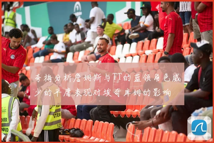 夸梅分析詹姆斯与TT的蓝领角色威少的平庸表现对埃奇库姆的影响