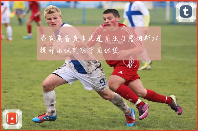香农夏普直言皮蓬无法与詹姆斯相提并论仅凭防守无优势