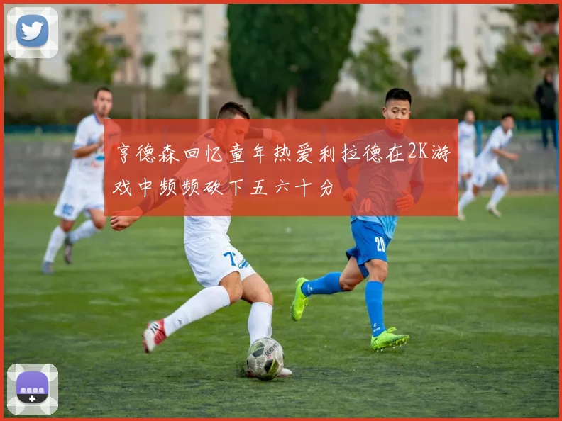 亨德森回忆童年热爱利拉德在2K游戏中频频砍下五六十分