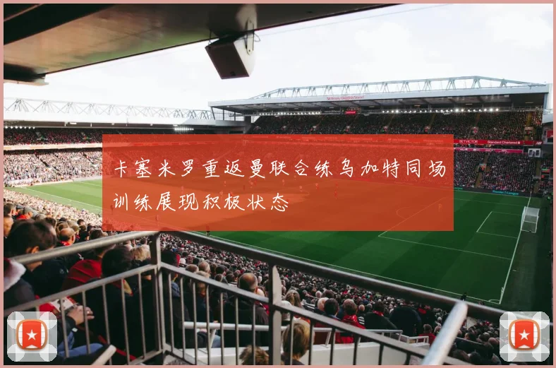 卡塞米罗重返曼联合练乌加特同场训练展现积极状态