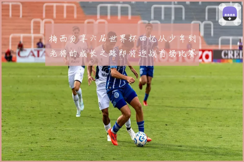 梅西分享六届世界杯回忆从少年到老将的成长之路即将迎战首场比赛