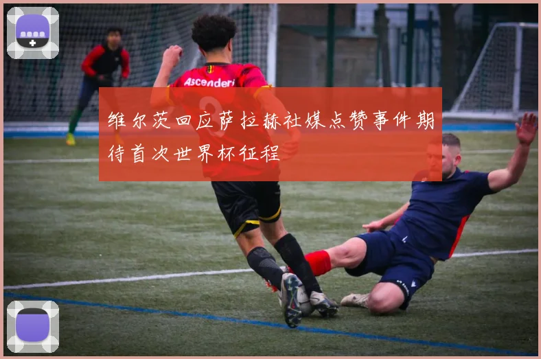 维尔茨回应萨拉赫社媒点赞事件期待首次世界杯征程
