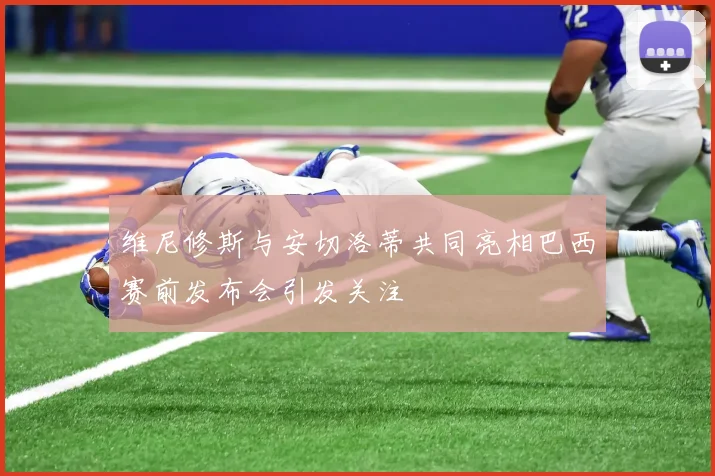 维尼修斯与安切洛蒂共同亮相巴西赛前发布会引发关注