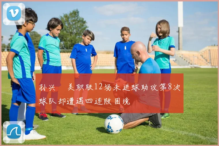 孙兴慜美职联12场未进球助攻第8次球队却遭遇四连败困境