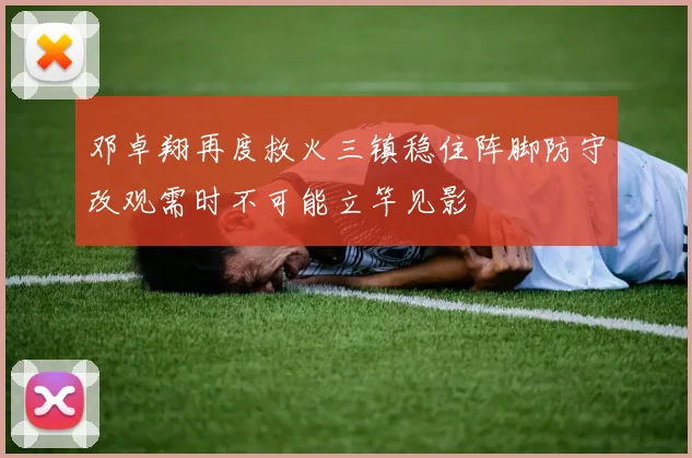 邓卓翔再度救火三镇稳住阵脚防守改观需时不可能立竿见影
