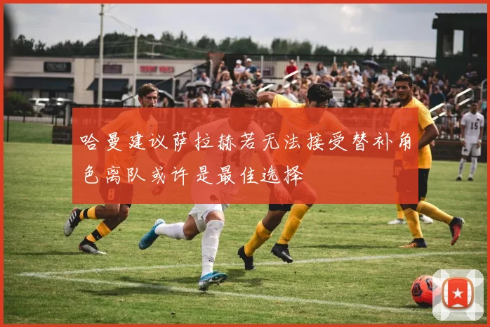 哈曼建议萨拉赫若无法接受替补角色离队或许是最佳选择