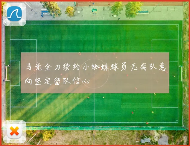 马竞全力续约小蜘蛛球员无离队意向坚定留队信心