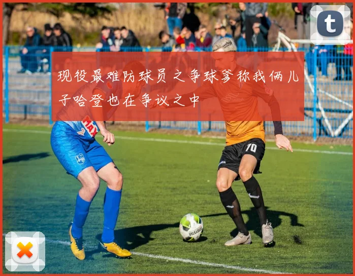 现役最难防球员之争球爹称我俩儿子哈登也在争议之中