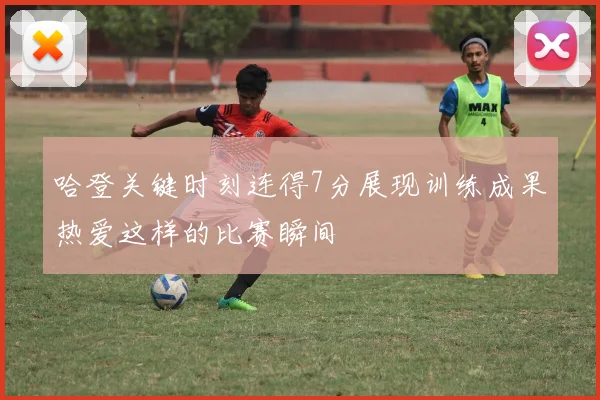 哈登关键时刻连得7分展现训练成果热爱这样的比赛瞬间