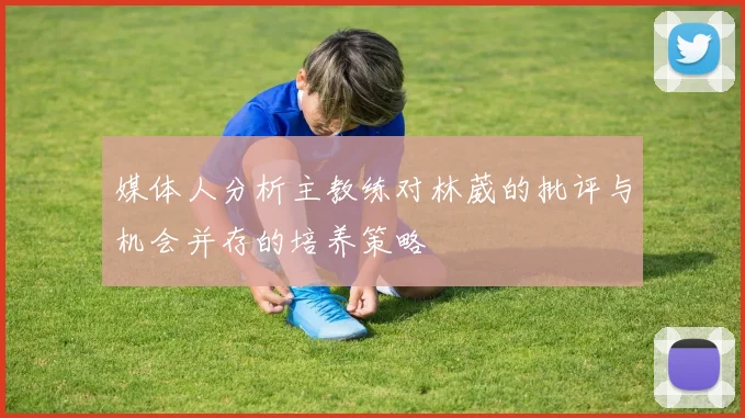 媒体人分析主教练对林葳的批评与机会并存的培养策略