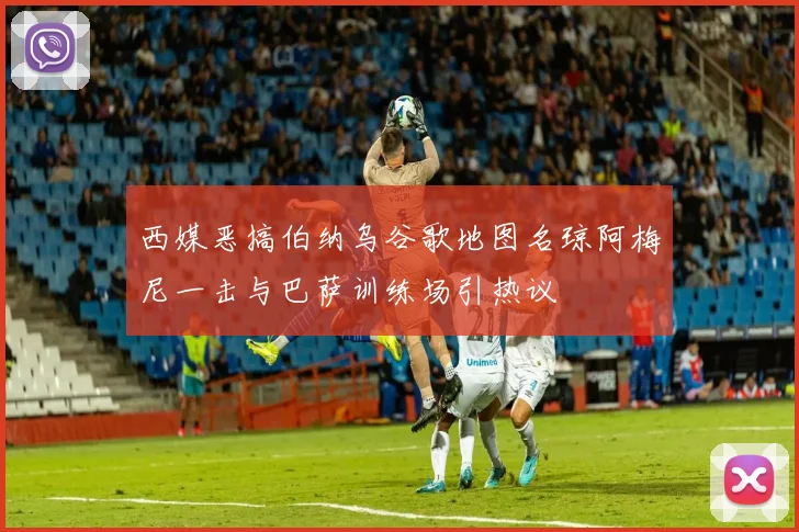 西媒恶搞伯纳乌谷歌地图名琼阿梅尼一击与巴萨训练场引热议