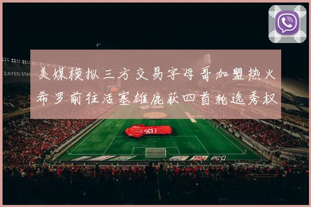 美媒模拟三方交易字母哥加盟热火希罗前往活塞雄鹿获四首轮选秀权与两次互换权