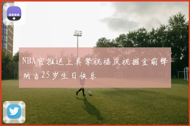 NBA官推送上真挚祝福庆祝掘金前锋纳吉25岁生日快乐