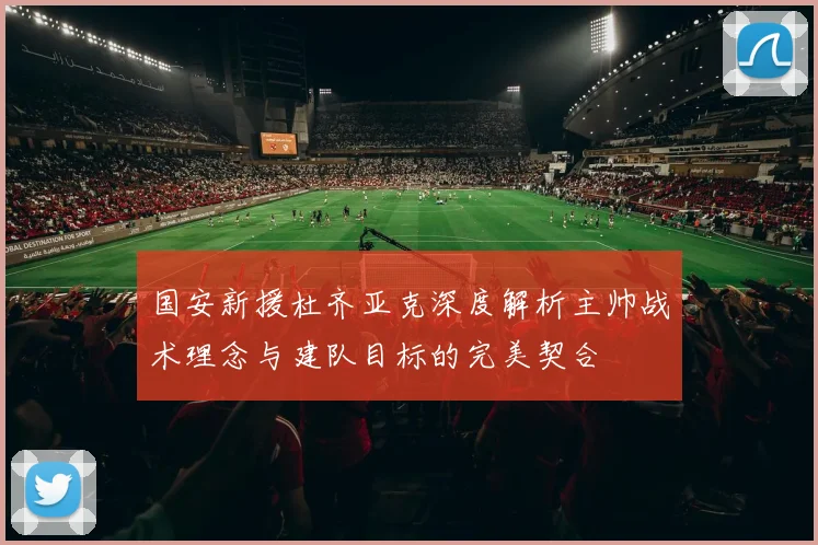 国安新援杜齐亚克深度解析主帅战术理念与建队目标的完美契合