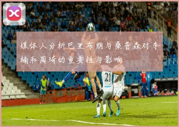 媒体人分析巴里布朗与桑普森对李楠和周琦的重要性与影响