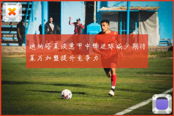 迪纳塔莱谈意甲中锋进球减少期待莱万加盟提升竞争力