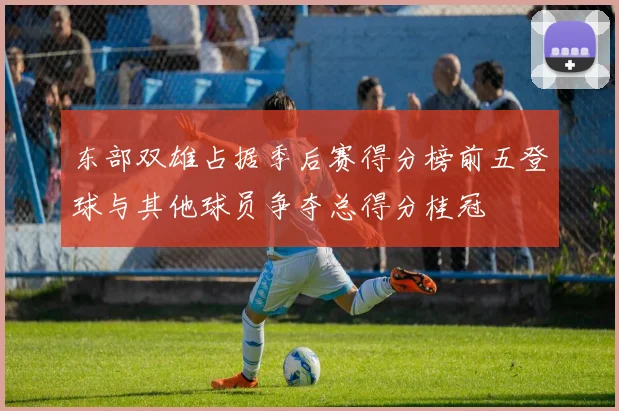 东部双雄占据季后赛得分榜前五登球与其他球员争夺总得分桂冠