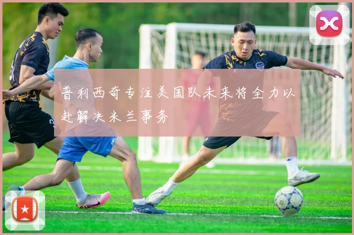 普利西奇专注美国队未来将全力以赴解决米兰事务