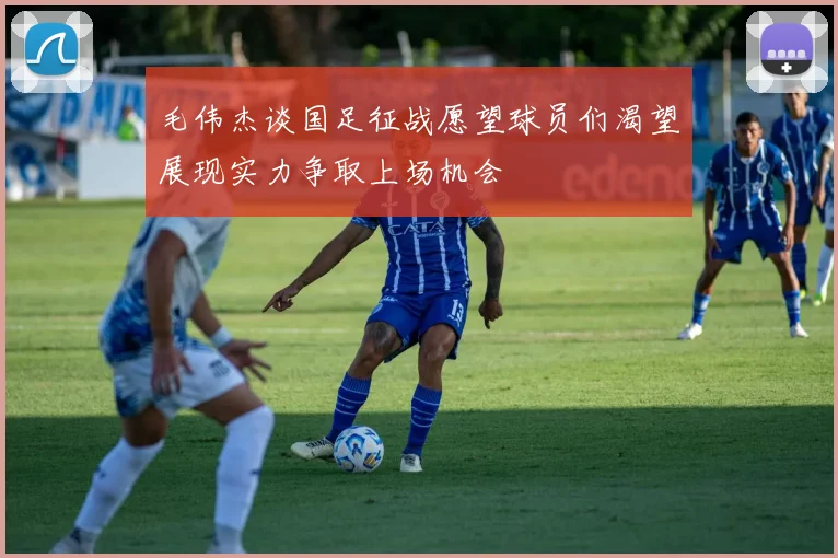 毛伟杰谈国足征战愿望球员们渴望展现实力争取上场机会
