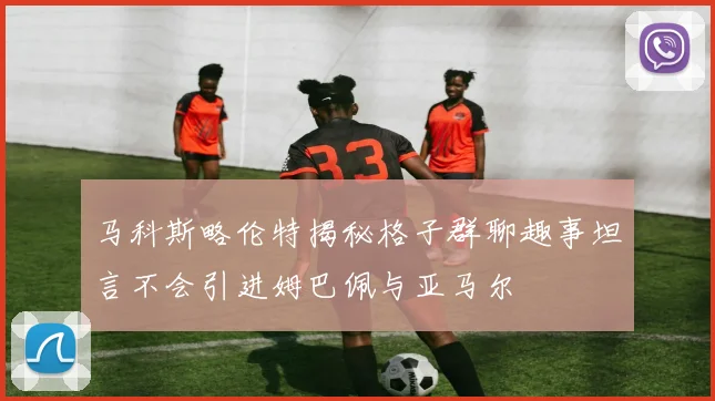 马科斯略伦特揭秘格子群聊趣事坦言不会引进姆巴佩与亚马尔
