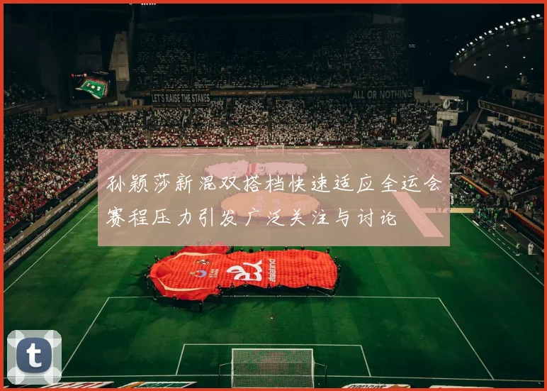 孙颖莎新混双搭档快速适应全运会赛程压力引发广泛关注与讨论