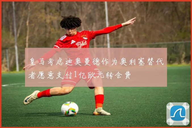 皇马考虑迪奥曼德作为奥利塞替代者愿意支付1亿欧元转会费