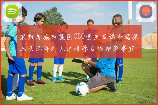 宋凯与城市集团CEO索里亚诺会晤深入交流海外人才培养合作框架事宜